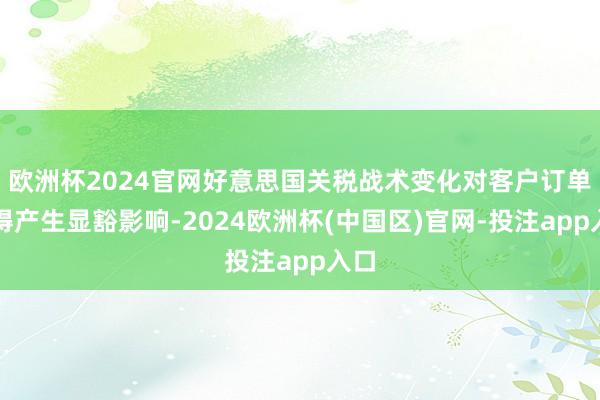 欧洲杯2024官网好意思国关税战术变化对客户订单莫得产生显豁影响-2024欧洲杯(中国区)官网-投注app入口