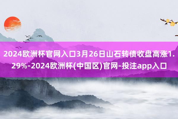 2024欧洲杯官网入口3月26日山石转债收盘高涨1.29%-2024欧洲杯(中国区)官网-投注app入口