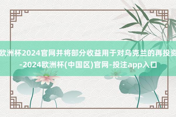 欧洲杯2024官网并将部分收益用于对乌克兰的再投资-2024欧洲杯(中国区)官网-投注app入口