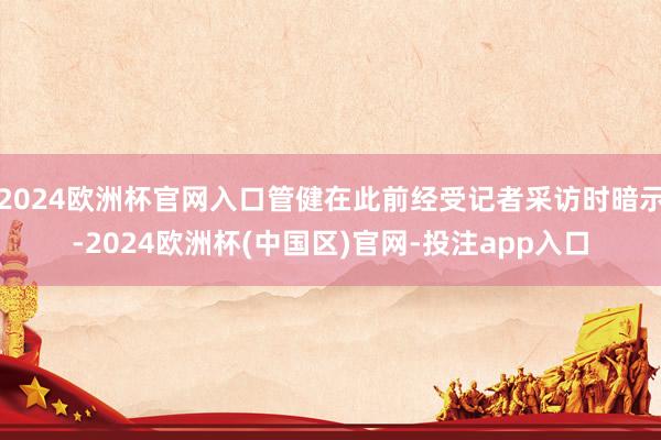 2024欧洲杯官网入口管健在此前经受记者采访时暗示-2024欧洲杯(中国区)官网-投注app入口