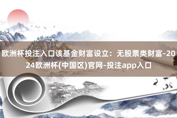 欧洲杯投注入口该基金财富设立：无股票类财富-2024欧洲杯(中国区)官网-投注app入口