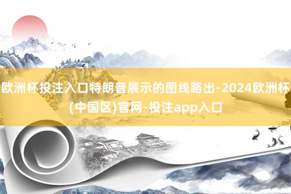 欧洲杯投注入口特朗普展示的图线路出-2024欧洲杯(中国区)官网-投注app入口