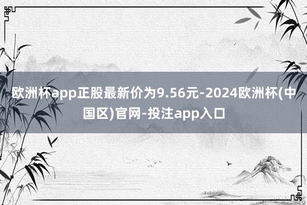 欧洲杯app正股最新价为9.56元-2024欧洲杯(中国区)官网-投注app入口