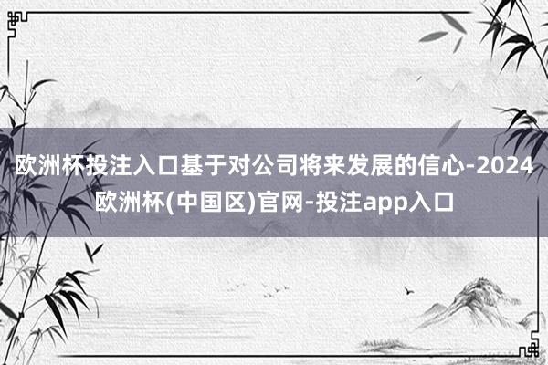 欧洲杯投注入口基于对公司将来发展的信心-2024欧洲杯(中国区)官网-投注app入口