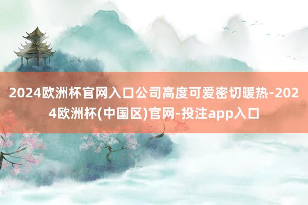 2024欧洲杯官网入口公司高度可爱密切暖热-2024欧洲杯(中国区)官网-投注app入口