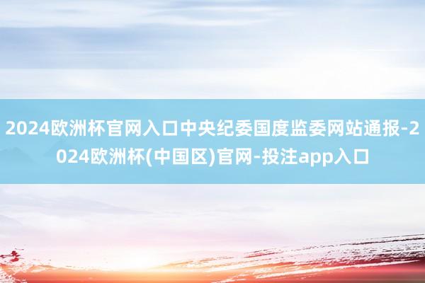 2024欧洲杯官网入口中央纪委国度监委网站通报-2024欧洲杯(中国区)官网-投注app入口