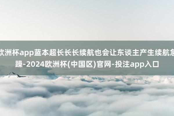 欧洲杯app蓝本超长长长续航也会让东谈主产生续航急躁-2024欧洲杯(中国区)官网-投注app入口