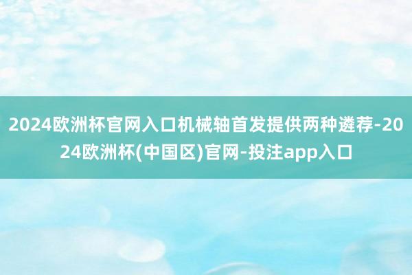2024欧洲杯官网入口机械轴首发提供两种遴荐-2024欧洲杯(中国区)官网-投注app入口