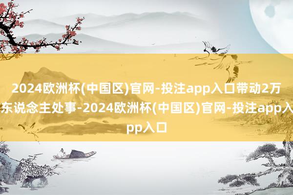 2024欧洲杯(中国区)官网-投注app入口带动2万余东说念主处事-2024欧洲杯(中国区)官网-投注app入口
