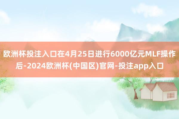欧洲杯投注入口在4月25日进行6000亿元MLF操作后-2024欧洲杯(中国区)官网-投注app入口