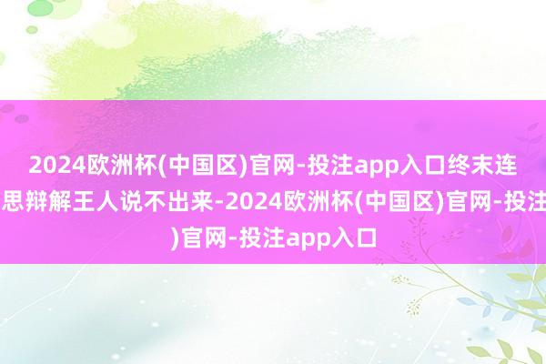 2024欧洲杯(中国区)官网-投注app入口终末连句完好意思辩解王人说不出来-2024欧洲杯(中国区)官网-投注ap