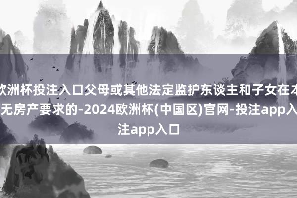 欧洲杯投注入口父母或其他法定监护东谈主和子女在本市无房产要求的-2024欧洲杯(中国区)官网-投注app入口