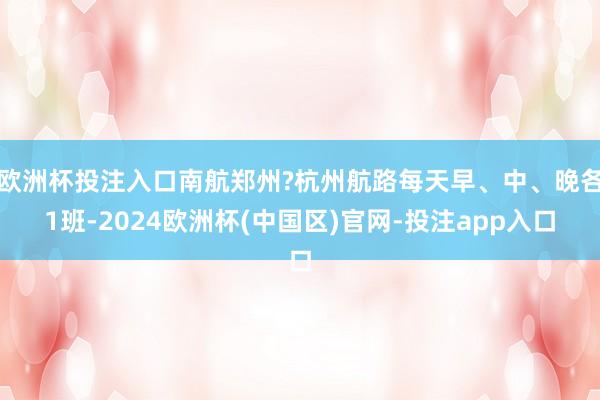 欧洲杯投注入口南航郑州?杭州航路每天早、中、晚各1班-2024欧洲杯(中国区)官网-投注app入口
