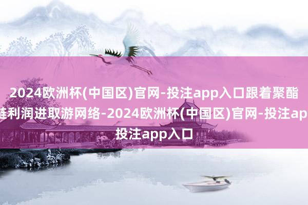 2024欧洲杯(中国区)官网-投注app入口跟着聚酯产业链利润进取游网络-2024欧洲杯(中国区)官网-投注app入