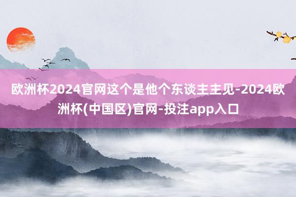 欧洲杯2024官网这个是他个东谈主主见-2024欧洲杯(中国区)官网-投注app入口