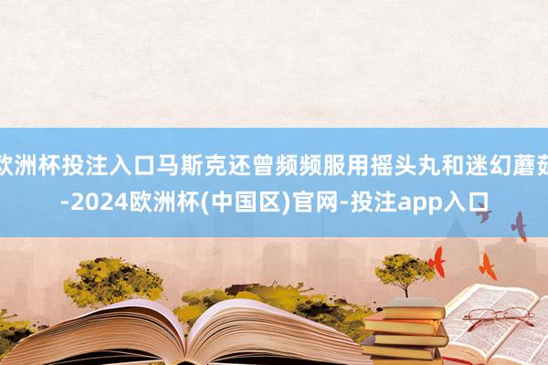 欧洲杯投注入口马斯克还曾频频服用摇头丸和迷幻蘑菇-2024欧洲杯(中国区)官网-投注app入口