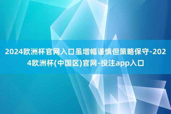 2024欧洲杯官网入口虽增幅谨慎但策略保守-2024欧洲杯(中国区)官网-投注app入口