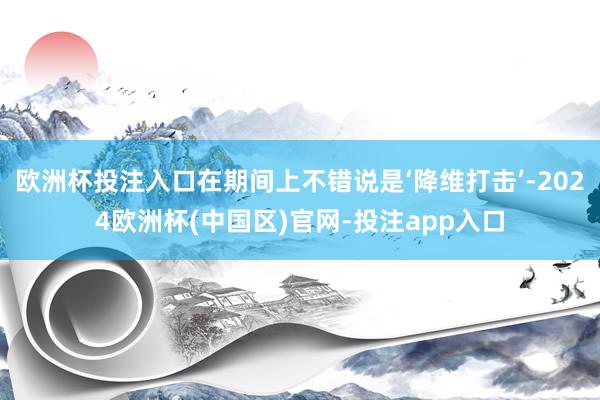 欧洲杯投注入口在期间上不错说是‘降维打击’-2024欧洲杯(中国区)官网-投注app入口