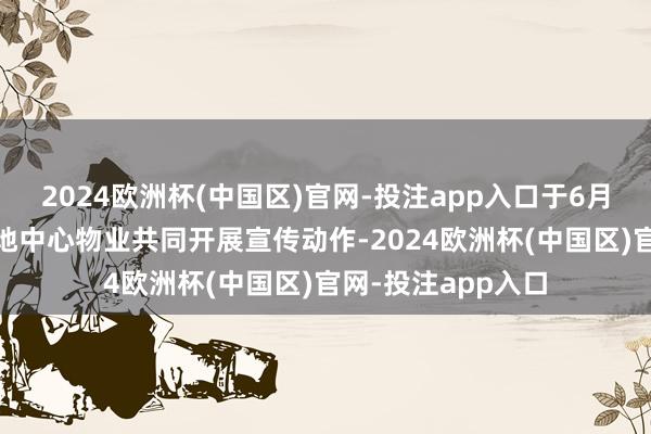 2024欧洲杯(中国区)官网-投注app入口于6月13日勾通成齐领地中心物业共同开展宣传动作-2024欧洲杯(中国区)官网-投注app入口