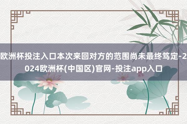 欧洲杯投注入口本次来回对方的范围尚未最终笃定-2024欧洲杯(中国区)官网-投注app入口