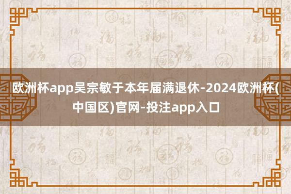 欧洲杯app吴宗敏于本年届满退休-2024欧洲杯(中国区)官网-投注app入口
