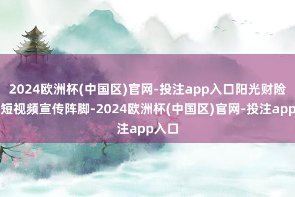 2024欧洲杯(中国区)官网-投注app入口阳光财险开拓短视频宣传阵脚-2024欧洲杯(中国区)官网-投注app入口