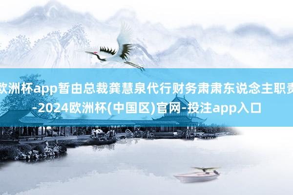 欧洲杯app暂由总裁龚慧泉代行财务肃肃东说念主职责-2024欧洲杯(中国区)官网-投注app入口