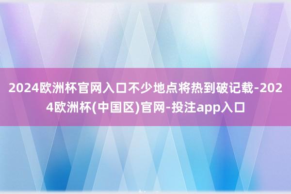 2024欧洲杯官网入口不少地点将热到破记载-2024欧洲杯(中国区)官网-投注app入口
