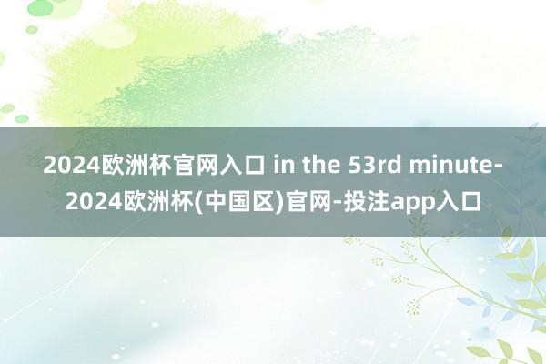 2024欧洲杯官网入口 in the 53rd minute-2024欧洲杯(中国区)官网-投注app入口