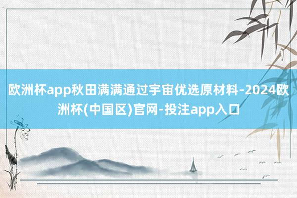 欧洲杯app秋田满满通过宇宙优选原材料-2024欧洲杯(中国区)官网-投注app入口