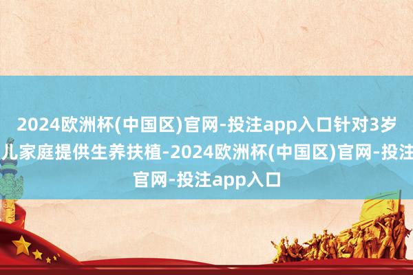 2024欧洲杯(中国区)官网-投注app入口针对3岁以下婴幼儿家庭提供生养扶植-2024欧洲杯(中国区)官网-投注app入口