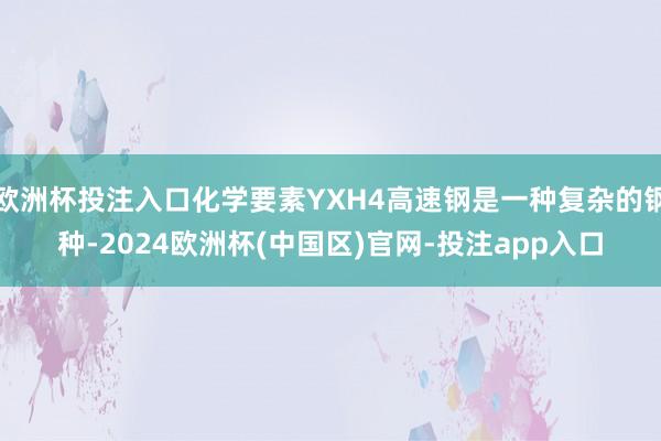欧洲杯投注入口化学要素YXH4高速钢是一种复杂的钢种-2024欧洲杯(中国区)官网-投注app入口