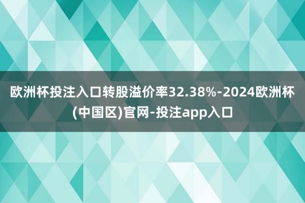 欧洲杯投注入口转股溢价率32.38%-2024欧洲杯(中国区)官网-投注app入口