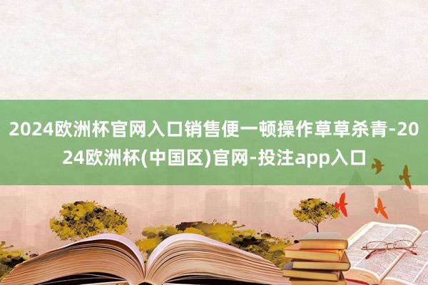 2024欧洲杯官网入口销售便一顿操作草草杀青-2024欧洲杯(中国区)官网-投注app入口