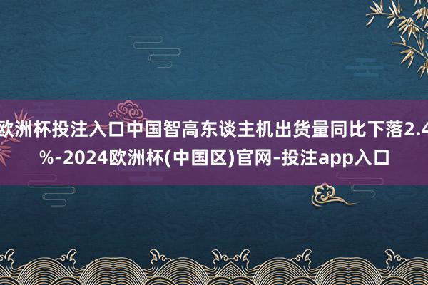 欧洲杯投注入口中国智高东谈主机出货量同比下落2.4%-2024欧洲杯(中国区)官网-投注app入口
