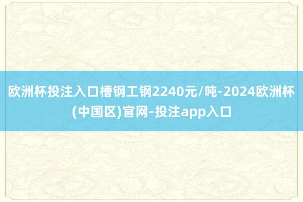 欧洲杯投注入口槽钢工钢2240元/吨-2024欧洲杯(中国区)官网-投注app入口