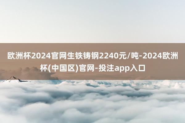 欧洲杯2024官网生铁铸钢2240元/吨-2024欧洲杯(中国区)官网-投注app入口