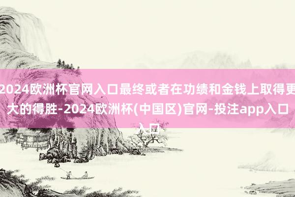 2024欧洲杯官网入口最终或者在功绩和金钱上取得更大的得胜-2024欧洲杯(中国区)官网-投注app入口