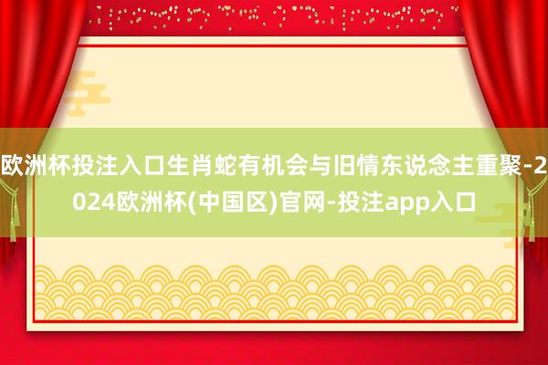 欧洲杯投注入口生肖蛇有机会与旧情东说念主重聚-2024欧洲杯(中国区)官网-投注app入口