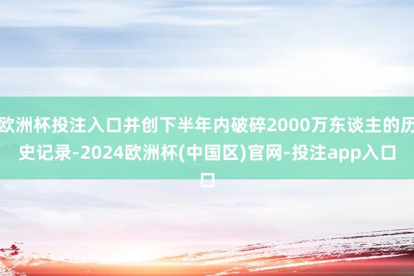 欧洲杯投注入口并创下半年内破碎2000万东谈主的历史记录-2024欧洲杯(中国区)官网-投注app入口