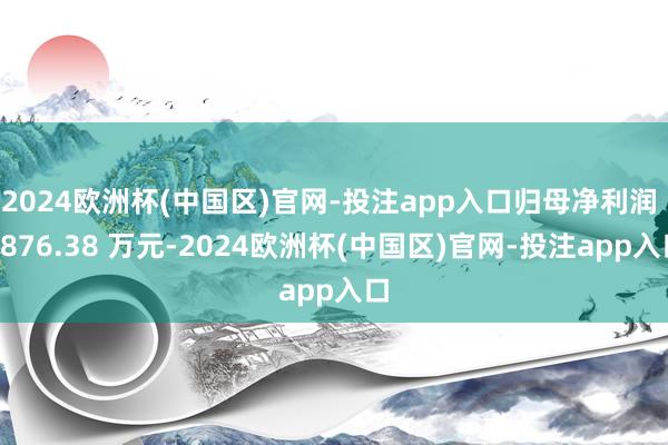 2024欧洲杯(中国区)官网-投注app入口归母净利润 1876.38 万元-2024欧洲杯(中国区)官网-投注app入口